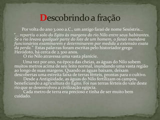            Por volta do ano 3.000 a.C., um antigo faraó de nome Sesóstris...    “... repartiu o solo do Egito às margens do rio Nilo entre seus habitantes.Se o rio levava qualquer parte do lote de um homem, o faraómandava funcionários examinarem e determinarem por medidaa extensão exata da perda.”Estas palavras foram escritas pelo historiador grego Heródoto, há cerca de 2.300 anos.         O rio Nilo atravessa uma vasta planície.         Uma vez por ano, na época das cheias, as águas do Nilo sobem muitos metros acima de seu leito normal, inundando uma vasta região ao longo de suas margens. Quando as águas baixam, deixam descobertas uma estreita faixa de terras férteis, prontas para o cultivo.          Desde a Antigüidade, as águas do Nilo fertilizam os campos, beneficiando a agricultura do Egito. Foi nas terras férteis do vale deste rio que se desenvolveu a civilização egípcia.          Cada metro de terra era precioso e tinha de ser muito bem cuidado. Descobrindo a fração