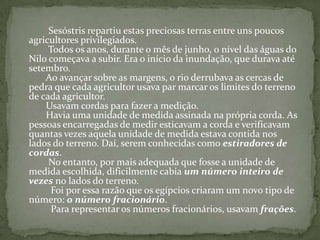 Sesóstris repartiu estas preciosas terras entre uns poucos agricultores privilegiados.         Todos os anos, durante o mês de junho, o nível das águas do Nilo começava a subir. Era o início da inundação, que durava até setembro.        Ao avançar sobre as margens, o rio derrubava as cercas de pedra que cada agricultor usava par marcar os limites do terreno de cada agricultor.        Usavam cordas para fazer a medição.        Havia uma unidade de medida assinada na própria corda. As pessoas encarregadas de medir esticavam a corda e verificavam quantas vezes aquela unidade de medida estava contida nos lados do terreno. Daí, serem conhecidas como estiradores de cordas.         No entanto, por mais adequada que fosse a unidade de medida escolhida, dificilmente cabia um número inteiro de vezes no lados do terreno.          Foi por essa razão que os egípcios criaram um novo tipo de número: o número fracionário.          Para representar os números fracionários, usavam frações.