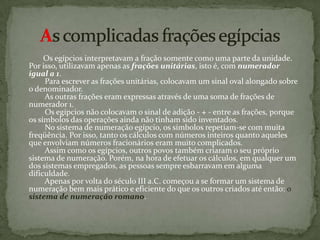             Os egípcios interpretavam a fração somente como uma parte da unidade. Por isso, utilizavam apenas as frações unitárias, isto é, com numerador igual a 1.         Para escrever as frações unitárias, colocavam um sinal oval alongado sobre o denominador.         As outras frações eram expressas através de uma soma de frações de numerador 1.         Os egípcios não colocavam o sinal de adição - + - entre as frações, porque os símbolos das operações ainda não tinham sido inventados.         No sistema de numeração egípcio, os símbolos repetiam-se com muita freqüência. Por isso, tanto os cálculos com números inteiros quanto aqueles que envolviam números fracionários eram muito complicados.         Assim como os egípcios, outros povos também criaram o seu próprio sistema de numeração. Porém, na hora de efetuar os cálculos, em qualquer um dos sistemas empregados, as pessoas sempre esbarravam em alguma dificuldade.         Apenas por volta do século III a.C. começou a se formar um sistema de numeração bem mais prático e eficiente do que os outros criados até então: osistema de numeração romano.As complicadas frações egípcias