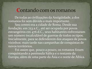   De todas as civilizações da Antigüidade, a dos romanos foi sem dúvida a mais importante.         Seu centro era a cidade de Roma. Desde sua fundação, em 753 a.C., até ser ocupada por povos estrangeiros em 476 d.C., seus habitantes enfrentaram um número incalculável de guerras de todos os tipos. Inicialmente, para se defenderem dos ataques de povos vizinhos; mais tarde nas campanhas de conquistas de novos territórios.         Foi assim que, pouco a pouco, os romanos foram conquistando a península Itálica e o restante da Europa, além de uma parte da Ásia e o norte de África.Contando com os romanos