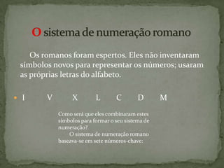     Os romanos foram espertos. Eles não inventaram símbolos novos para representar os números; usaram as próprias letras do alfabeto.  I           V          X         L        C        D        MO sistema de numeração romanoComo será que eles combinaram estes símbolos para formar o seu sistema de numeração?         O sistema de numeração romano baseava-se em sete números-chave: 