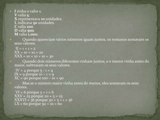 I tinha o valor 1. V valia 5. X representava 10 unidades. L indicava 50 unidades. C valia 100. D valia 500. M valia 1.000.         Quando apareciam vários números iguais juntos, os romanos somavam os seus valores.       II = 1 + 1 = 2 XX = 10 + 10 = 20 XXX = 10 + 10 + 10 = 30         Quando dois números diferentes vinham juntos, e o menor vinha antes do maior, subtraíam os seus valores.       IV = 4 porque 5 - 1 = 4 IX = 9 porque 10 – 1 = 9 XC = 90 porque 100 – 10 = 90         Mas se o número maior vinha antes do menor, eles somavam os seus valores.       VI = 6 porque 5 + 1 = 6 XXV = 25 porque 20 + 5 = 25 XXXVI = 36 porque 30 + 5 + 1 = 36 LX = 60 porque 50 + 10 = 60