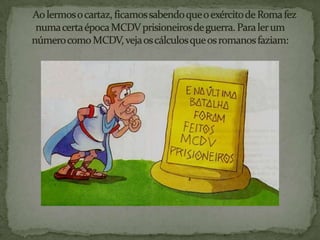     Ao lermos o cartaz, ficamos sabendo que o exército de Roma fez numa certa época MCDV prisioneiros de guerra. Para ler um número como MCDV, veja os cálculos que os romanos faziam: