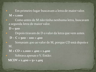         Em primeiro lugar buscavam a letra de maior valor.M = 1.000        Como antes de M não tinha nenhuma letra, buscavam a segunda letra de maior valor.     D = 500        Depois tiravam de D o valor da letra que vem antes.      D – C = 500 – 100 = 400        Somavam 400 ao valor de M, porque CD está depois e M.     M + CD = 1.000 + 400 = 1.400        Sobrava apenas o V. Então:    MCDV = 1.400 + 5= 1.405