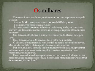           Como você acabou de ver, o número 1.000 era representado pela letra M.         Assim, MM correspondiam a 2.000 e MMM a 3.000.         E os números maiores que 3.000?         Para escrever 4.000 ou números maiores que ele, os romanos usavam um traço horizontal sobre as letras que representavam esses números.        Um traço multiplicava o número representado abaixo dele por 1.000.        Dois traços sobre o M davam-lhe o valor de 1 milhão.        O sistema de numeração romano foi adotado por muitos povos. Mas ainda era difícil efetuar cálculos com este sistema.        Por isso, matemáticos de todo o mundo continuaram a procurar intensamente símbolos mais simples e mais apropriados para representar os números.        E como resultado dessas pesquisas, aconteceu na Índia uma das mais notáveis invenções de toda a história da Matemática: O sistema de numeração decimal.Os milhares