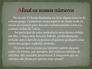 Afinal os nossos números    No século VI foram fundados na Síria alguns centros de cultura grega. Consistiam numa espécie de clube onde os sócios se reuniam para discutir exclusivamente a arte e a cultura vindas da Grécia.          Ao participar de uma conferência num destes clubes, em 662, o bispo sírio SeverusSebokt, profundamente irritado com o fato de as pessoas elogiarem qualquer coisa vinda dos gregos, explodiu dizendo:  “Existem outros povos que também sabem alguma coisa!Os hindus, por exemplo, têm valiosos métodos de cálculos.São métodos fantásticos! E imaginem que os cálculossão feitos por apenas nove sinais!”.