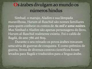         Simbad, o marujo, Aladim e sua lâmpada maravilhosa, Harumal-Raschid são nomes familiares para quem conhece os contos de As mil e uma noites. Mas Simbad e Aladim são apenas personagens do livro, Harumal-Raschid realmente existiu. Foi o califa de Bagdá, do ano 786 até 809.         Durante o seu reinado os povos árabes travaram uma séria de guerras de conquista. E como prêmios de guerra, livros de diversos centros científicos foram levados para Bagdá e traduzidos para a língua árabe.Os árabes divulgam ao mundo os números hindus