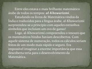      Entre eles estava o mais brilhante matemático árabe de todos os tempos: al-Khowarizmi.          Estudando os livros de Matemática vindos da Índia e traduzidos para a língua árabe, al-Khowarizmi surpreendeu-se a princípio com aqueles estranhos símbolos que incluíam um ovo de ganso!          Logo, al-Khowarizmi compreendeu o tesouro que os matemáticos hindus haviam descobertos. Com aquele sistema de numeração, todos os cálculos seriam feitos de um modo mais rápido e seguro. Era impossível imaginar a enorme importância que essa descoberta teria para o desenvolvimento da Matemática.