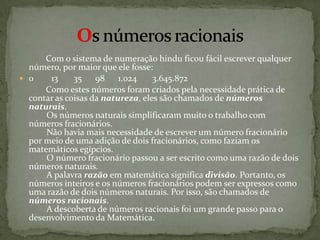     Com o sistema de numeração hindu ficou fácil escrever qualquer número, por maior que ele fosse:0        13   35   98  1.024   3.645.872        Como estes números foram criados pela necessidade prática de contar as coisas da natureza, eles são chamados de números naturais.         Os números naturais simplificaram muito o trabalho com números fracionários.         Não havia mais necessidade de escrever um número fracionário por meio de uma adição de dois fracionários, como faziam os matemáticos egípcios.         O número fracionário passou a ser escrito como uma razão de dois números naturais.         A palavra razão em matemática significa divisão. Portanto, os números inteiros e os números fracionários podem ser expressos como uma razão de dois números naturais. Por isso, são chamados de números racionais.         A descoberta de números racionais foi um grande passo para o desenvolvimento da Matemática.Os números racionais