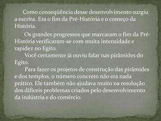          Como conseqüência desse desenvolvimento surgiu a escrita. Era o fim da Pré-História e o começo da História.          Os grandes progressos que marcaram o fim da Pré-História verificaram-se com muita intensidade e rapidez no Egito.        Você certamente já ouviu falar nas pirâmides do Egito.         Para fazer os projetos de construção das pirâmides e dos templos, o número concreto não era nada prático. Ele também não ajudava muito na resolução dos difíceis problemas criados pelo desenvolvimento da indústria e do comércio. 