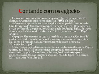      Há mais ou menos 3.600 anos, o faraó do Egito tinha um súdito chamado Aahmesu, cujo nome significa “Filho da Lua”.      Aahmesu ocupava na sociedade egípcia uma posição muito mais humilde que a do faraó: provavelmente era um escriba. Hoje Aahmesu é mais conhecido do que muitos faraós e reis do Antigo Egito. Entre os cientistas, ele é chamado de Ahmes. Foi ele quem escreveu o Papiro Ahmes.     O papiro Ahmes é um antigo manual de matemática. Contém 80 problemas, todos resolvido. A maioria envolvendo assuntos do dia-a-dia, como o preço do pão, a armazenagem de grãos de trigo, a alimentação do gado.       Observando e estudando como eram efetuados os cálculos no Papiro Ahmes, não foi difícil aos cientistas compreender o sistema de numeração egípcio. Além disso, a decifração dos hieróglifos – inscrições sagradas das tumbas e monumentos do Egito – no século XVIII também foi muito útil. Contando com os egípcios