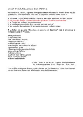 jamais?” (UTZERI, Fritz. Jornal do Brasil, 17/9/2001).

Apresentam-se, abaixo, algumas afirmações também retiradas do mesmo texto. Aquela
que explícita uma resposta do autor para as perguntas feitas no trecho citado é:

a) “tristeza e indignação são grandes porque os atentados ocorreram em Nova Iorque”.
b) “ao longo da história, o homem civilizado globalizou todas as suas mazelas”.
c) “a Europa nos explorou vergonhosamente”.
d) “o neoliberalismo institui o deus mercado que tudo resolve”.
e) “os negócios das indústrias de armas continuam de vento em popa”.

4) A leitura do poema “Descrição da guerra em Guernica” traz à lembrança o
famoso quadro de Picasso.

Entra pela janela
o anjo camponês;
com a terceira luz na mão;
minucioso, habituado
aos interiores de cereal,
aos utensílios que dormem na fuligem;
os seus olhos rurais
não compreendem bem os símbolos
desta colheita: hélices,
motores furiosos;
e estende mais o braço, planta
no ar, como uma árvore
a chama do candeeiro.

                                (Carlos Oliveira in ANDRADE, Eugénio. Antologia Pessoal
                                  da Poesia Portuguesa. Porto: Campo das Letras, 1999.)

Uma análise cuidadosa do quadro permite que se identifiquem as cenas referidas nos
trechos do poema. Podem ser relacionadas ao texto lido as partes:
 