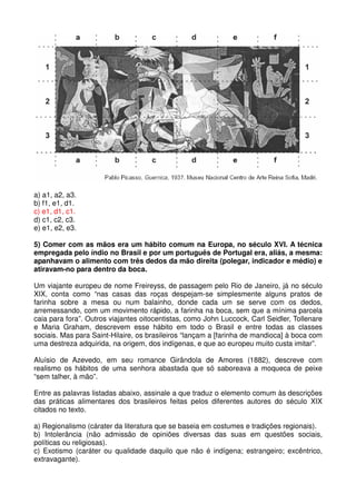 a) a1, a2, a3.
b) f1, e1, d1.
c) e1, d1, c1.
d) c1, c2, c3.
e) e1, e2, e3.

5) Comer com as mãos era um hábito comum na Europa, no século XVI. A técnica
empregada pelo índio no Brasil e por um português de Portugal era, aliás, a mesma:
apanhavam o alimento com três dedos da mão direita (polegar, indicador e médio) e
atiravam-no para dentro da boca.

Um viajante europeu de nome Freireyss, de passagem pelo Rio de Janeiro, já no século
XIX, conta como “nas casas das roças despejam-se simplesmente alguns pratos de
farinha sobre a mesa ou num balainho, donde cada um se serve com os dedos,
arremessando, com um movimento rápido, a farinha na boca, sem que a mínima parcela
caia para fora”. Outros viajantes oitocentistas, como John Luccock, Carl Seidler, Tollenare
e Maria Graham, descrevem esse hábito em todo o Brasil e entre todas as classes
sociais. Mas para Saint-Hilaire, os brasileiros “lançam a [farinha de mandioca] à boca com
uma destreza adquirida, na origem, dos indígenas, e que ao europeu muito custa imitar”.

Aluísio de Azevedo, em seu romance Girândola de Amores (1882), descreve com
realismo os hábitos de uma senhora abastada que só saboreava a moqueca de peixe
“sem talher, à mão”.

Entre as palavras listadas abaixo, assinale a que traduz o elemento comum às descrições
das práticas alimentares dos brasileiros feitas pelos diferentes autores do século XIX
citados no texto.

a) Regionalismo (cárater da literatura que se baseia em costumes e tradições regionais).
b) Intolerância (não admissão de opiniões diversas das suas em questões sociais,
políticas ou religiosas).
c) Exotismo (caráter ou qualidade daquilo que não é indígena; estrangeiro; excêntrico,
extravagante).
 