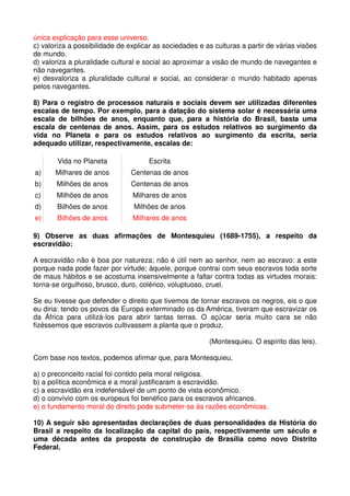 única explicação para esse universo.
c) valoriza a possibilidade de explicar as sociedades e as culturas a partir de várias visões
de mundo.
d) valoriza a pluralidade cultural e social ao aproximar a visão de mundo de navegantes e
não navegantes.
e) desvaloriza a pluralidade cultural e social, ao considerar o mundo habitado apenas
pelos navegantes.

8) Para o registro de processos naturais e sociais devem ser utilizadas diferentes
escalas de tempo. Por exemplo, para a datação do sistema solar é necessária uma
escala de bilhões de anos, enquanto que, para a história do Brasil, basta uma
escala de centenas de anos. Assim, para os estudos relativos ao surgimento da
vida no Planeta e para os estudos relativos ao surgimento da escrita, seria
adequado utilizar, respectivamente, escalas de:

       Vida no Planeta               Escrita
a)     Milhares de anos         Centenas de anos
b)     Milhões de anos          Centenas de anos
c)     Milhões de anos          Milhares de anos
d)     Bilhões de anos           Milhões de anos
e)     Bilhões de anos          Milhares de anos

9) Observe as duas afirmações de Montesquieu (1689-1755), a respeito da
escravidão:

A escravidão não é boa por natureza; não é útil nem ao senhor, nem ao escravo: a este
porque nada pode fazer por virtude; àquele, porque contrai com seus escravos toda sorte
de maus hábitos e se acostuma insensivelmente a faltar contra todas as virtudes morais:
torna-se orgulhoso, brusco, duro, colérico, voluptuoso, cruel.

Se eu tivesse que defender o direito que tivemos de tornar escravos os negros, eis o que
eu diria: tendo os povos da Europa exterminado os da América, tiveram que escravizar os
da África para utilizá-los para abrir tantas terras. O açúcar seria muito cara se não
fizéssemos que escravos cultivassem a planta que o produz.

                                                         (Montesquieu. O espírito das leis).

Com base nos textos, podemos afirmar que, para Montesquieu,

a) o preconceito racial foi contido pela moral religiosa.
b) a política econômica e a moral justificaram a escravidão.
c) a escravidão era indefensável de um ponto de vista econômico.
d) o convívio com os europeus foi benéfico para os escravos africanos.
e) o fundamento moral do direito pode submeter-se às razões econômicas.

10) A seguir são apresentadas declarações de duas personalidades da História do
Brasil a respeito da localização da capital do país, respectivamente um século e
uma década antes da proposta de construção de Brasília como novo Distrito
Federal.
 