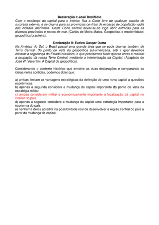 Declaração I: José Bonifácio
Com a mudança da capital para o interior, fica a Corte livre de qualquer assalto de
surpresa externa, e se chama para as províncias centrais de excesso de população vadia
das cidades marítimas. Desta Corte central dever-se-ão logo abrir estradas para as
diversas províncias e portos de mar. (Carlos de Meira Matos. Geopolítica e modernidade:
geopolítica brasileira).

                          Declaração II: Eurico Gaspar Dutra
Na América do Sul, o Brasil possui uma grande área que se pode chamar também de
Terra Central. Do ponto de vista da geopolítica sul-americana, sob a qual devemos
encarar a segurança do Estado brasileiro, o que precisamos fazer quanto antes é realizar
a ocupação da nossa Terra Central, mediante a interiorização da Capital. (Adaptado de
José W. Vesentini. A Capital da geopolítica).

Considerando o contexto histórico que envolve as duas declarações e comparando as
ideias nelas contidas, podemos dizer que:

a) ambas limitam as vantagens estratégicas da definição de uma nova capital a questões
econômicas.
b) apenas a segunda considera a mudança da capital importante do ponto de vista da
estratégia militar.
c) ambas consideram militar e economicamente importante a localização da capital no
interior do país.
d) apenas a segunda considera a mudança da capital uma estratégia importante para a
economia do país.
e) nenhuma delas acredita na possibilidade real de desenvolver a região central do país a
partir da mudança da capital.
 