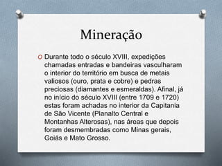 Mineração
O Durante todo o século XVIII, expedições
chamadas entradas e bandeiras vasculharam
o interior do território em busca de metais
valiosos (ouro, prata e cobre) e pedras
preciosas (diamantes e esmeraldas). Afinal, já
no início do século XVIII (entre 1709 e 1720)
estas foram achadas no interior da Capitania
de São Vicente (Planalto Central e
Montanhas Alterosas), nas áreas que depois
foram desmembradas como Minas gerais,
Goiás e Mato Grosso.
 