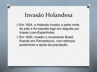 Invasão Holandesa
O Em 1624, a Holanda invadiu a parte norte
do pais e foi expulsa logo em seguida por
tropas Luso-Espanholas.
O Em 1630, invadiu o novamente Brasil,
ficando em Pernambuco, com reforços
posteriores e ajuda da população.
 