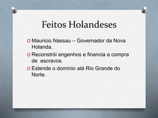 Feitos Holandeses
O Mauricio Nassau – Governador da Nova
Holanda.
O Reconstrói engenhos e financia a compra
de escravos.
O Estende o domínio até Rio Grande do
Norte.
 