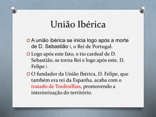União Ibérica
O A união ibérica se inicia logo após a morte
de D. Sebastião I, o Rei de Portugal.
O Logo após este fato, o tio cardeal de D.
Sebastião, se torna Rei e logo após este, D.
Felipe I.
O O fundador da União Ibérica, D. Felipe, que
também era rei da Espanha, acaba com o
tratado de Tordesilhas, promovendo a
interiorização do território.
 