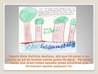 Depois Gota Gotinha deslizou, até que foi parar a um riacho ao pé de muitas outras gotas de água.  Percebeu então que eram todas aquelas gotas juntinhas que formavam aquele pequeno rio. 