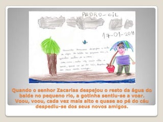 Quando o senhor Zacarias despejou o resto da água do balde no pequeno rio, a gotinha sentiu-se a voar. Voou, voou, cada vez mais alto e quase ao pé do céu despediu-se dos seus novos amigos.