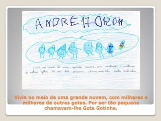 Vivia no meio de uma grande nuvem, com milhares e milhares de outras gotas. Por ser tão pequena chamavam-lhe Gota Gotinha.