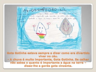 Gota Gotinha estava sempre a dizer como era divertido viver no céu. - A chuva é muito importante, Gota Gotinha. Se calhar não sabes o quanto é importante a água na terra – disse-lhe a gorda gota cinzenta.