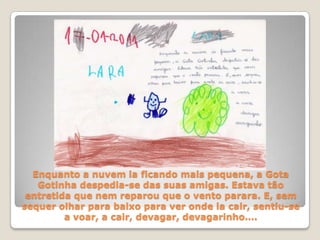 Enquanto a nuvem ia ficando mais pequena, a Gota Gotinha despedia-se das suas amigas. Estava tão entretida que nem reparou que o vento parara. E, sem sequer olhar para baixo para ver onde ia cair, sentiu-se a voar, a cair, devagar, devagarinho….