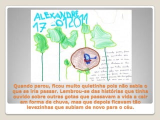 Quando parou, ficou muito quietinha pois não sabia o que se iria passar. Lembrou-se das histórias que tinha ouvido sobre outras gotas que passavam a vida a cair em forma de chuva, mas que depois ficavam tão levezinhas que subiam de novo para o céu.