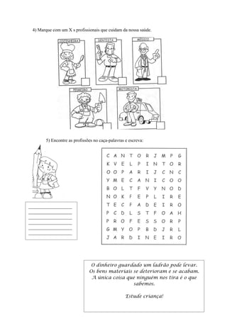 4) Marque com um X s profissionais que cuidam da nossa saúde.




       5) Encontre as profissões no caça-palavras e escreva:




___________________
___________________
___________________
___________________
___________________
___________________




                               O dinheiro guardado um ladrão pode levar.
                              Os bens materiais se deterioram e se acabam.
                               A única coisa que ninguém nos tira é o que
                                                sabemos.

                                                  Estude criança!
 