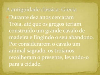 A antiguidade clássica: GréciaDurante dez anos cercaram Tróia, até que os gregos teriam construído um grande cavalo de madeira e fingindo o seu abandono. Por considerarem o cavalo um animal sagrado, os troianos recolheram o presente, levando-o para a cidade. 