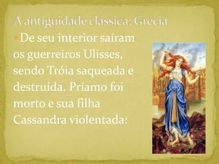 A antiguidade clássica: GréciaDe seu interior saíram os guerreiros Ulisses, sendo Tróia saqueada e destruída. Príamo foi morto e sua filha Cassandra violentada: