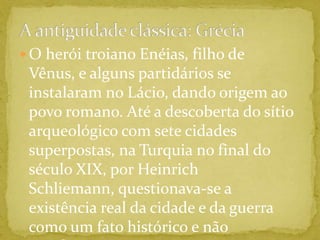 A antiguidade clássica: GréciaO herói troiano Enéias, filho de Vênus, e alguns partidários se instalaram no Lácio, dando origem ao povo romano. Até a descoberta do sítio arqueológico com sete cidades superpostas, na Turquia no final do século XIX, por Heinrich Schliemann, questionava-se a existência real da cidade e da guerra como um fato histórico e não mitológico. 