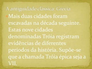 A antiguidade clássica: GréciaMais duas cidades foram escavadas na década seguinte. Estas nove cidades denominadas Tróia registram evidências de diferentes períodos da história. Supõe-se que a chamada Tróia épica seja a VII.