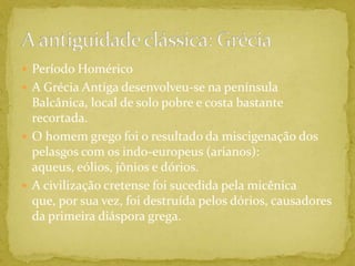 Período HoméricoA Grécia Antiga desenvolveu-se na península Balcânica, local de solo pobre e costa bastante recortada.O homem grego foi o resultado da miscigenação dos pelasgos com os indo-europeus (arianos): aqueus, eólios, jônios e dórios.A civilização cretense foi sucedida pela micênica que, por sua vez, foi destruída pelos dórios, causadores da primeira diáspora grega.A antiguidade clássica: Grécia