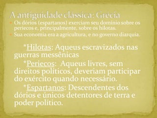 A antiguidade clássica: GréciaOs dórios (espartanos) exerciam seu domínio sobre os periecos e, principalmente, sobre os hilotas.Sua economia era a agricultura, e no governo diarquia.       *Hilotas: Aqueus escravizados nas guerras messênicas       *Periecos:  Aqueus livres, sem direitos políticos, deveriam participar do exército quando necessário.       *Espartanos: Descendentes dos dórios e únicos detentores de terra e poder político.