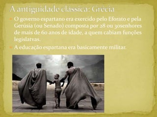 A antiguidade clássica: GréciaO governo espartano era exercido pelo Eforato e pela Gerúsia (ou Senado) composta por 28 ou 30senhores de mais de 60 anos de idade, a quem cabiam funções legislatvas.A educação espartana era basicamente militar.