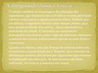 A antiguidade clássica: GréciaO estado também se encarregava da educação dos espartanos, que inculcava nos indivíduos os seus principais valores, enfatizando o aprimoramento físico. Soldado por excelência, o espartano deveria estar sempre pronto para uma provável revolta dos servos – daí a característica militarista da cidade. O incentivo ao crescimento demográfico era inócuo, pois o rigor da educação eliminava a maioria dos jovens, sobrevivendo apenas os mais fortes e resistentes.Quanto aos hilotas, uma das formas de controle sobre seu crescimento populacional era a “kripitia”, que consistia na eliminação sumária dos servos por espartanos que estavam completando sua educação. Se esse recurso não fosse suficiente, recorria-se à matança em massa.