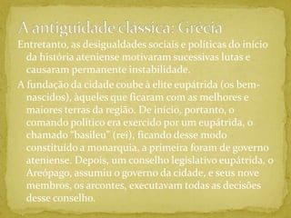 A antiguidade clássica: GréciaEntretanto, as desigualdades sociais e políticas do início da história ateniense motivaram sucessivas lutas e causaram permanente instabilidade.A fundação da cidade coube à elite eupátrida (os bem-nascidos), àqueles que ficaram com as melhores e maiores terras da região. De início, portanto, o comando político era exercido por um eupátrida, o chamado “basileu” (rei), ficando desse modo constituído a monarquia, a primeira foram de governo ateniense. Depois, um conselho legislativo eupátrida, o Areópago, assumiu o governo da cidade, e seus nove membros, os arcontes, executavam todas as decisões desse conselho.