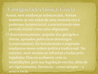 A antiguidade clássica: GréciaAssim, sem mudanças substanciais, Atenas manteve-se nas mãos de uma minoria rica e poderosa (aristocracia), caracterizando esse período inicial como uma oligarquia.O descontentamento  popular dos georgóis e thetas, apoiados pelos ricos demiurgos (comerciantes), foi fortalecendo e impondo mudanças nessa ordem política tradicional. No entanto, nem mesmo as reformas criadas pelo legislador Drácon acabaram com as insatisfações, pois sua legislação escrita, além de ser rigorosíssima, favorecia – como sempre – a aristocracia.