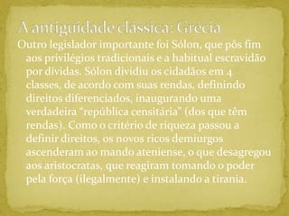 A antiguidade clássica: GréciaOutro legislador importante foi Sólon, que pôs fim aos privilégios tradicionais e a habitual escravidão por dívidas. Sólon dividiu os cidadãos em 4 classes, de acordo com suas rendas, definindo direitos diferenciados, inaugurando uma verdadeira “república censitária” (dos que têm rendas). Como o critério de riqueza passou a definir direitos, os novos ricos demiurgos ascenderam ao mando ateniense, o que desagregou aos aristocratas, que reagiram tomando o poder pela força (ilegalmente) e instalando a tirania.