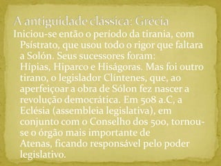 A antiguidade clássica: GréciaIniciou-se então o período da tirania, com Psístrato, que usou todo o rigor que faltara a Solón. Seus sucessores foram: Hípias, Hiparco e Hiságoras. Mas foi outro tirano, o legislador Clíntenes, que, ao aperfeiçoar a obra de Sólon fez nascer a revolução democrática. Em 508 a.C, a Eclésia (assembleia legislativa), em conjunto com o Conselho dos 500, tornou-se o órgão mais importante de Atenas, ficando responsável pelo poder legislativo. 