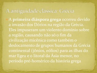 A primeira diáspora grega ocorreu devido a invasão dos Dórios na região da Grécia. Eles impuseram um violento domínio sobre a região, causando não só o fim da civilização micênica como também o deslocamento de grupos humanos da Grécia continental (jônios, eólios) para as ilhas do mar Egeu e o litoral da Ásia menor, no período pré-homérico da história gregaA antiguidade clássica: Grécia