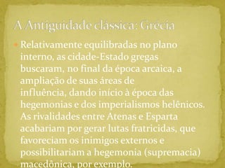 Relativamente equilibradas no plano interno, as cidade-Estado gregas buscaram, no final da época arcaica, a ampliação de suas áreas de influência, dando início à época das hegemonias e dos imperialismos helênicos. As rivalidades entre Atenas e Esparta acabariam por gerar lutas fratricidas, que favoreciam os inimigos externos e possibilitariam a hegemonia (supremacia) macedônica, por exemplo.A Antiguidade clássica: Grécia