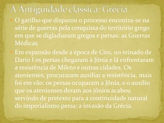 A Antiguidade clássica: GréciaO gatilho que disparou o processo encontra-se na série de guerras pela conquista do território grego em que se digladiaram gregos e persas: as Guerras Médicas.Em expansão desde a época de Ciro, no reinado de Dario I os persas chegaram à Jônia e lá enfrentaram a resistência de Mileto e outras cidades. Os atenienses, procuraram auxiliar a resistência, mais foi em vão: os persas ocuparam a Jônia, e o auxílio que os atenienses deram aos jônios acabou servindo de pretexto para a continuidade natural do imperialismo persa: a invasão da Grécia.