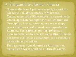 A Antiguidade clássica: GréciaGuerras Médicas: A primeira expedição, enviada por Dario I, foi desbaratada em Maratona. Xerxes, sucessor de Dário, esteve mais próximo da vitória, após bater os espartanos de Leônidas nas Termópilas. E arrasar Atenas, mas viu malograr seus intentos com a derrota de sua esquadra em Salamina. Sem suprimentos nem reforços, o exército de Xerxes foi vencido na batalha de Plateia por forças atenienses e espartanas, sob o comando de Pausânias e Aristides.Por duas vezes – em Maratona e Salamina – os atenienses haviam decidido o futuro da Grécia. 