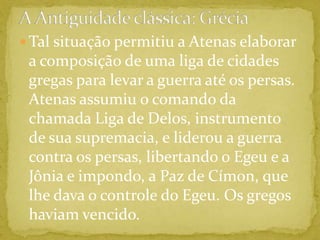 A Antiguidade clássica: GréciaTal situação permitiu a Atenas elaborar a composição de uma liga de cidades gregas para levar a guerra até os persas. Atenas assumiu o comando da chamada Liga de Delos, instrumento de sua supremacia, e liderou a guerra contra os persas, libertando o Egeu e a Jônia e impondo, a Paz de Címon, que lhe dava o controle do Egeu. Os gregos haviam vencido.