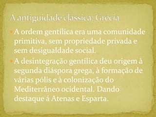 A ordem gentílica era uma comunidade primitiva, sem propriedade privada e sem desigualdade social.A desintegração gentílica deu origem à segunda diáspora grega, à formação de várias pólis e à colonização do Mediterrâneo ocidental. Dando destaque á Atenas e Esparta.A antiguidade clássica: Grécia