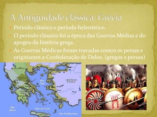 Período clássico e período helenístico.O período clássico foi a época das Guerras Médias e do apogeu da história grega.As Guerras Médicas foram travadas contra os persas e originaram a Confederação de Delos. (gregos x persas)A Antiguidade clássica: Grécia