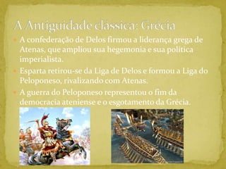 A confederação de Delos firmou a liderança grega de Atenas, que ampliou sua hegemonia e sua política imperialista.Esparta retirou-se da Liga de Delos e formou a Liga do Peloponeso, rivalizando com Atenas.A guerra do Peloponeso representou o fim da democracia ateniense e o esgotamento da Grécia.A Antiguidade clássica: Grécia